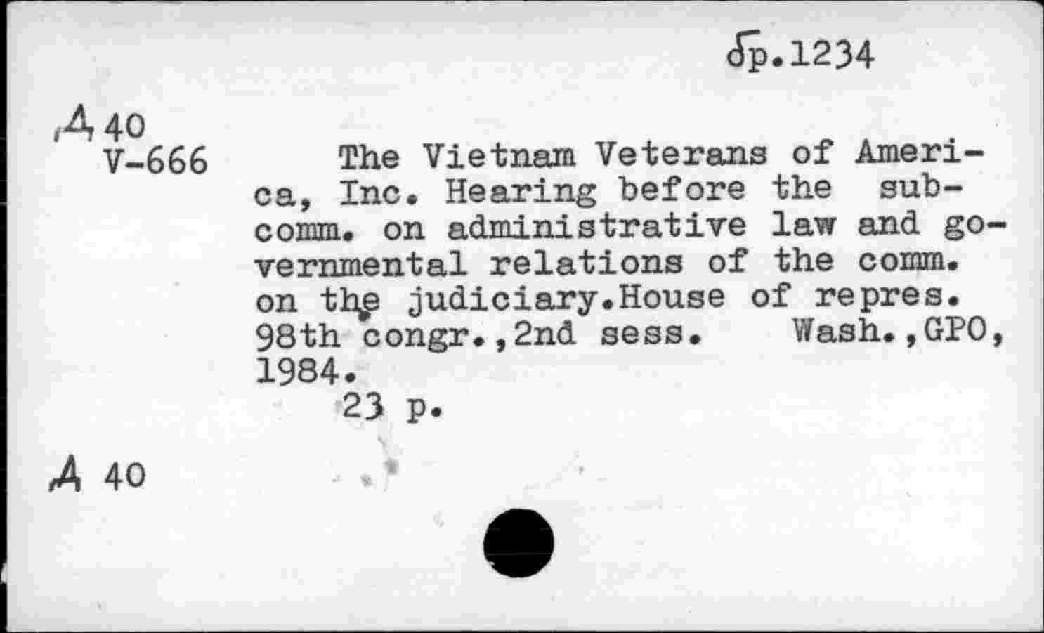 ﻿Jp.1234
/4 40
V-666
The Vietnam Veterans of America, Inc. Hearing before the subcomm. on administrative law and governmental relations of the comm, on th£ judiciary.House of repres. 98th congr.,2nd sess. Wash.,GPO, 1984.
23 p.
A 40